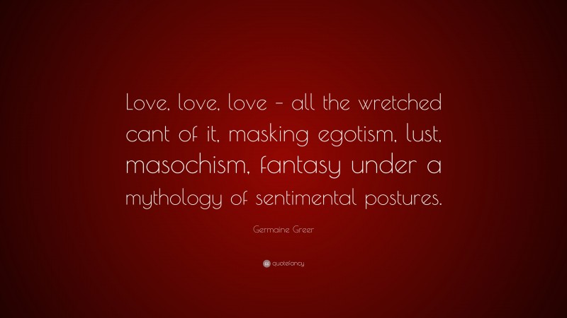 Germaine Greer Quote: “Love, love, love – all the wretched cant of it, masking egotism, lust, masochism, fantasy under a mythology of sentimental postures.”