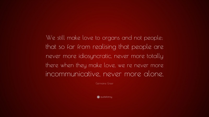 Germaine Greer Quote: “We still make love to organs and not people; that so far from realising that people are never more idiosyncratic, never more totally there when they make love, we re never more incommunicative, never more alone.”