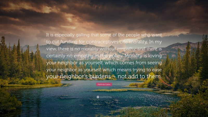 Melinda Gates Quote: “It is especially galling that some of the people who want to cut funding for contraceptives cite morality. In my view, there is no morality without empathy, and there is certainly no empathy in this policy. Morality is loving your neighbor as yourself, which comes from seeing your neighbor as yourself, which means trying to ease your neighbor’s burdens – not add to them.”