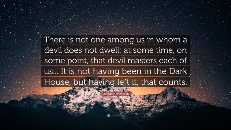 Theodore Roosevelt Quote: “There is not one among us in whom a devil does not dwell; at some time, on some point, that devil masters each of us... It is not having been in the Dark House, but having left it, that counts.”