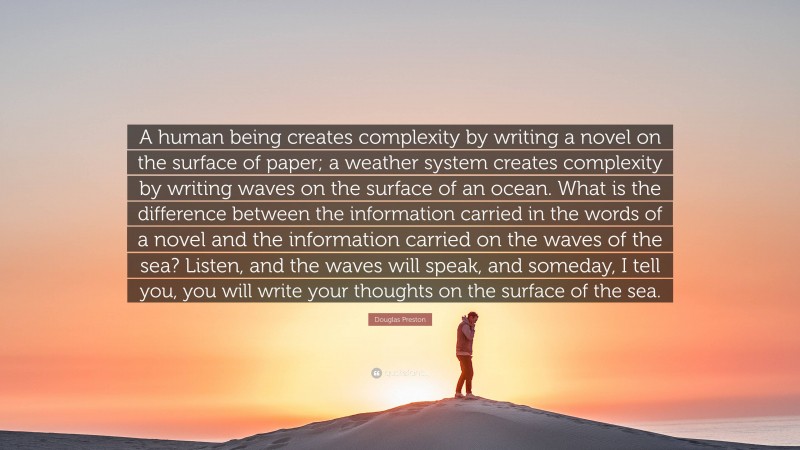 Douglas Preston Quote: “A human being creates complexity by writing a novel on the surface of paper; a weather system creates complexity by writing waves on the surface of an ocean. What is the difference between the information carried in the words of a novel and the information carried on the waves of the sea? Listen, and the waves will speak, and someday, I tell you, you will write your thoughts on the surface of the sea.”