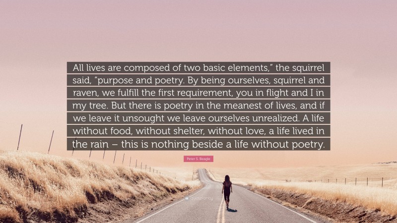 Peter S. Beagle Quote: “All lives are composed of two basic elements,” the squirrel said, “purpose and poetry. By being ourselves, squirrel and raven, we fulfill the first requirement, you in flight and I in my tree. But there is poetry in the meanest of lives, and if we leave it unsought we leave ourselves unrealized. A life without food, without shelter, without love, a life lived in the rain – this is nothing beside a life without poetry.”