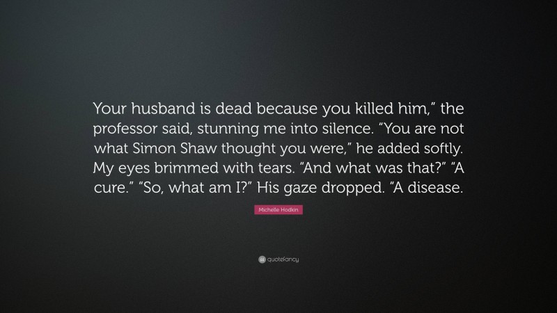Michelle Hodkin Quote: “Your husband is dead because you killed him,” the professor said, stunning me into silence. “You are not what Simon Shaw thought you were,” he added softly. My eyes brimmed with tears. “And what was that?” “A cure.” “So, what am I?” His gaze dropped. “A disease.”