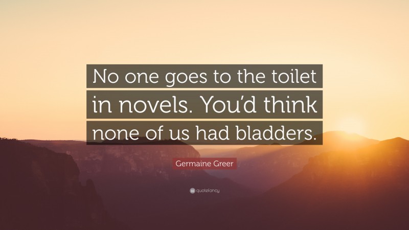 Germaine Greer Quote: “No one goes to the toilet in novels. You’d think none of us had bladders.”