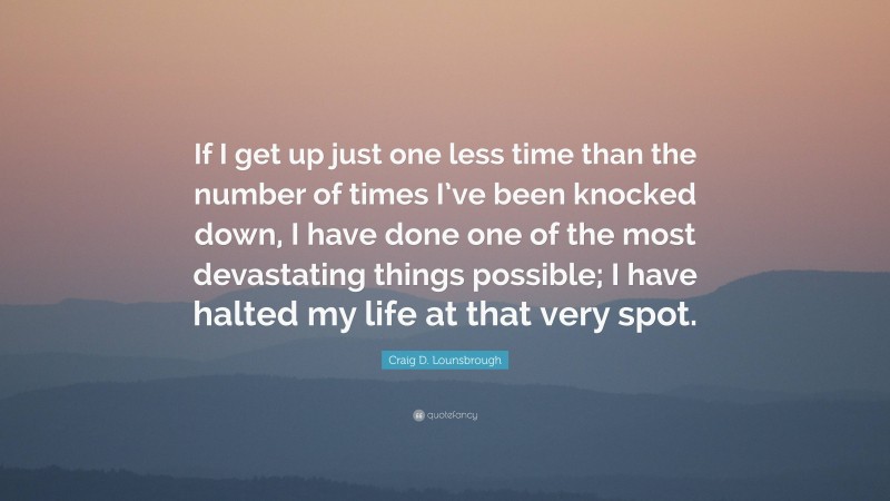 Craig D. Lounsbrough Quote: “If I get up just one less time than the number of times I’ve been knocked down, I have done one of the most devastating things possible; I have halted my life at that very spot.”