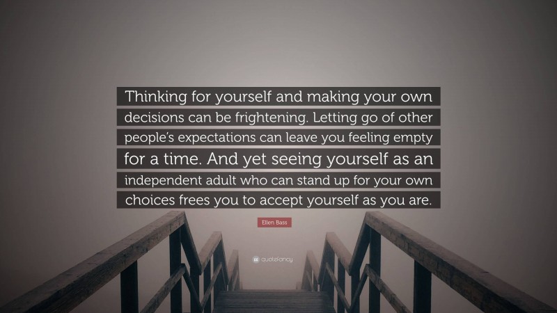 Ellen Bass Quote: “Thinking for yourself and making your own decisions can be frightening. Letting go of other people’s expectations can leave you feeling empty for a time. And yet seeing yourself as an independent adult who can stand up for your own choices frees you to accept yourself as you are.”
