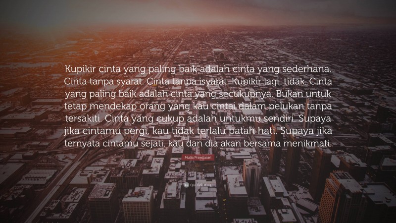 Mutia Prawitasari Quote: “Kupikir cinta yang paling baik adalah cinta yang sederhana. Cinta tanpa syarat. Cinta tanpa isyarat. Kupikir lagi, tidak. Cinta yang paling baik adalah cinta yang secukupnya. Bukan untuk tetap mendekap orang yang kau cintai dalam pelukan tanpa tersakiti. Cinta yang cukup adalah untukmu sendiri. Supaya jika cintamu pergi, kau tidak terlalu patah hati. Supaya jika ternyata cintamu sejati, kau dan dia akan bersama menikmati.”