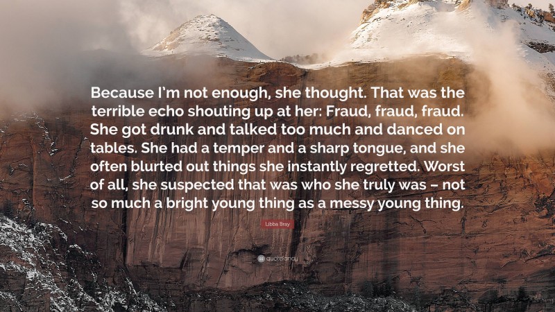 Libba Bray Quote: “Because I’m not enough, she thought. That was the terrible echo shouting up at her: Fraud, fraud, fraud. She got drunk and talked too much and danced on tables. She had a temper and a sharp tongue, and she often blurted out things she instantly regretted. Worst of all, she suspected that was who she truly was – not so much a bright young thing as a messy young thing.”