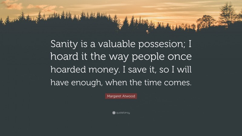 Margaret Atwood Quote: “Sanity is a valuable possesion; I hoard it the way people once hoarded money. I save it, so I will have enough, when the time comes.”