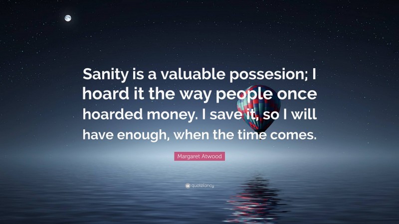 Margaret Atwood Quote: “Sanity is a valuable possesion; I hoard it the way people once hoarded money. I save it, so I will have enough, when the time comes.”