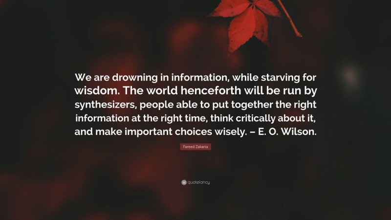 Fareed Zakaria Quote: “We are drowning in information, while starving for wisdom. The world henceforth will be run by synthesizers, people able to put together the right information at the right time, think critically about it, and make important choices wisely. – E. O. Wilson.”