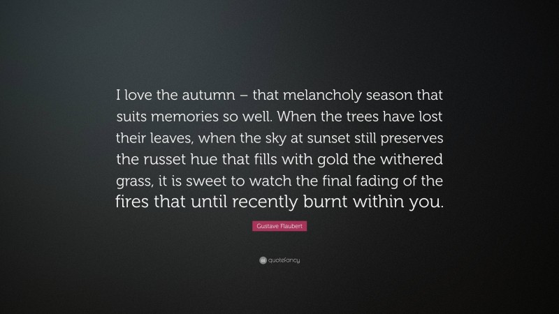 Gustave Flaubert Quote: “I love the autumn – that melancholy season that suits memories so well. When the trees have lost their leaves, when the sky at sunset still preserves the russet hue that fills with gold the withered grass, it is sweet to watch the final fading of the fires that until recently burnt within you.”