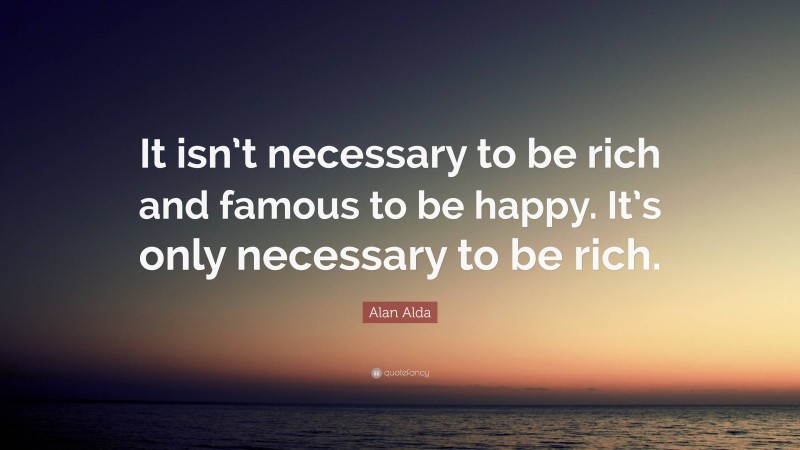 Alan Alda Quote: “It isn’t necessary to be rich and famous to be happy. It’s only necessary to be rich.”