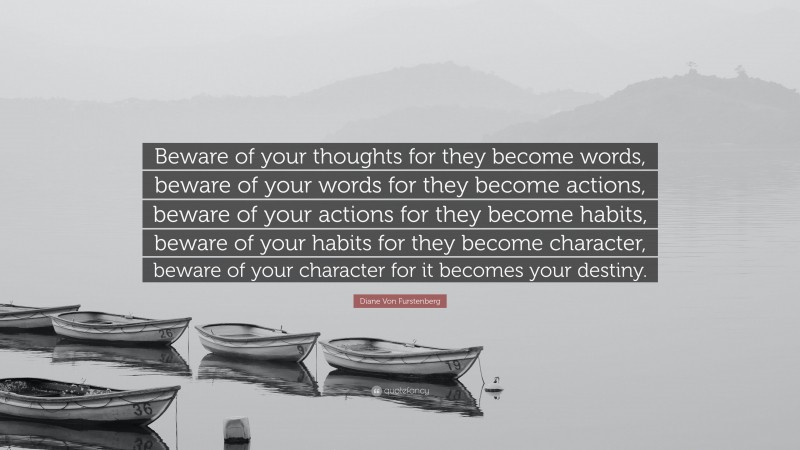 Diane Von Furstenberg Quote: “Beware of your thoughts for they become words, beware of your words for they become actions, beware of your actions for they become habits, beware of your habits for they become character, beware of your character for it becomes your destiny.”