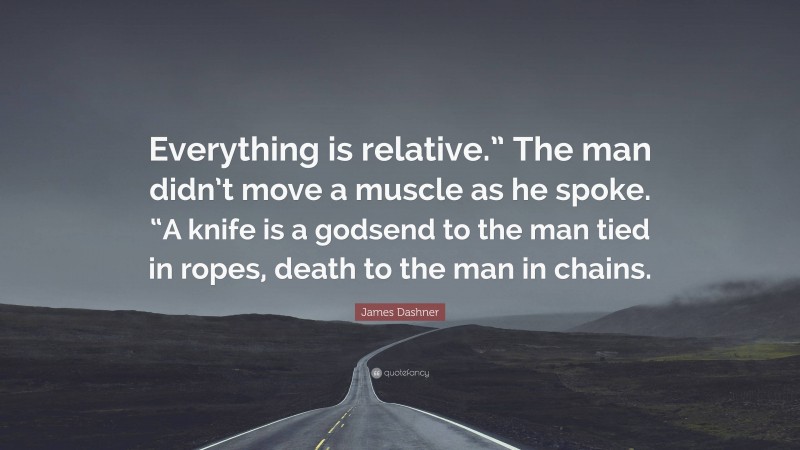 James Dashner Quote: “Everything is relative.” The man didn’t move a muscle as he spoke. “A knife is a godsend to the man tied in ropes, death to the man in chains.”
