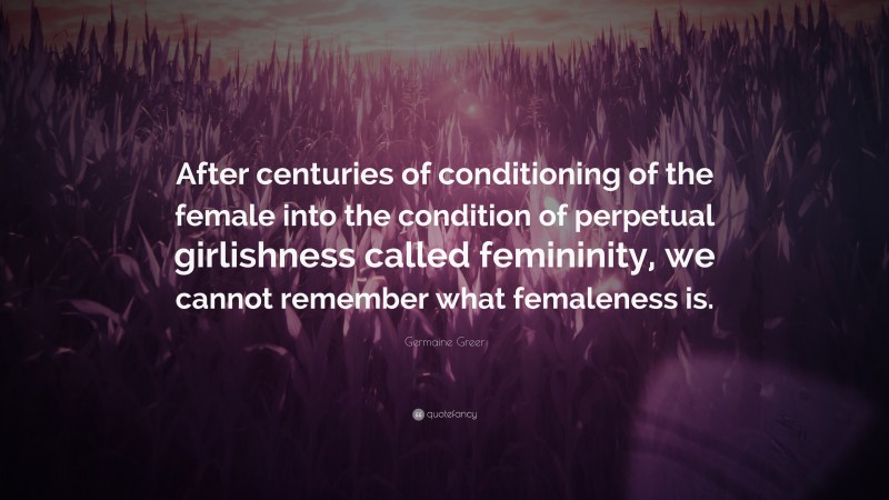 Germaine Greer Quote: “After centuries of conditioning of the female into the condition of perpetual girlishness called femininity, we cannot remember what femaleness is.”