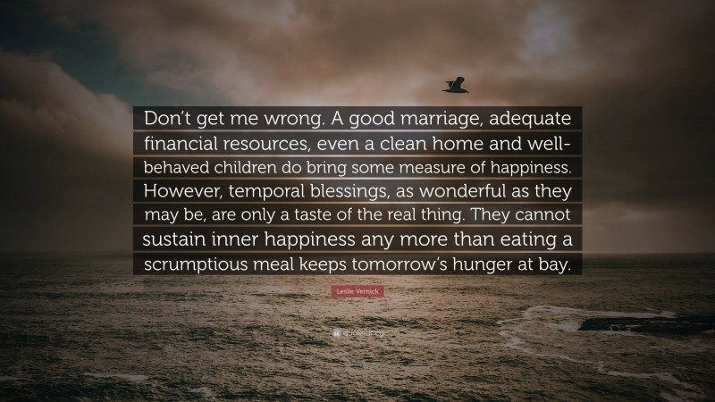 Leslie Vernick Quote: “Don’t get me wrong. A good marriage, adequate financial resources, even a clean home and well-behaved children do bring some measure of happiness. However, temporal blessings, as wonderful as they may be, are only a taste of the real thing. They cannot sustain inner happiness any more than eating a scrumptious meal keeps tomorrow’s hunger at bay.”