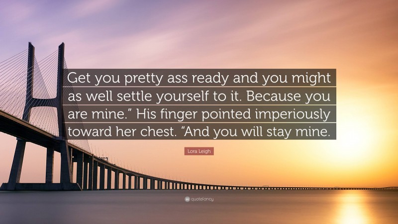 Lora Leigh Quote: “Get you pretty ass ready and you might as well settle yourself to it. Because you are mine.” His finger pointed imperiously toward her chest. “And you will stay mine.”