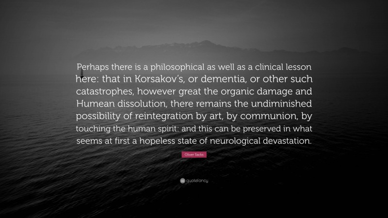 Oliver Sacks Quote: “Perhaps there is a philosophical as well as a clinical lesson here: that in Korsakov’s, or dementia, or other such catastrophes, however great the organic damage and Humean dissolution, there remains the undiminished possibility of reintegration by art, by communion, by touching the human spirit: and this can be preserved in what seems at first a hopeless state of neurological devastation.”