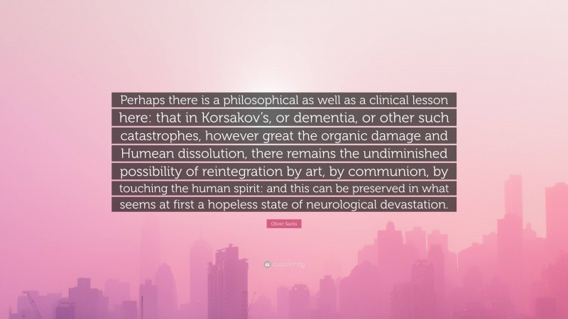 Oliver Sacks Quote: “Perhaps there is a philosophical as well as a clinical lesson here: that in Korsakov’s, or dementia, or other such catastrophes, however great the organic damage and Humean dissolution, there remains the undiminished possibility of reintegration by art, by communion, by touching the human spirit: and this can be preserved in what seems at first a hopeless state of neurological devastation.”