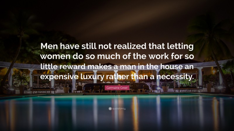 Germaine Greer Quote: “Men have still not realized that letting women do so much of the work for so little reward makes a man in the house an expensive luxury rather than a necessity.”