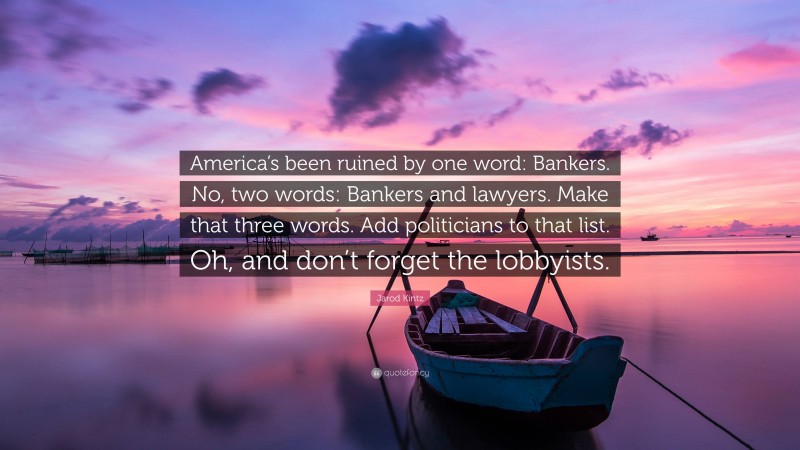 Jarod Kintz Quote: “America’s been ruined by one word: Bankers. No, two words: Bankers and lawyers. Make that three words. Add politicians to that list. Oh, and don’t forget the lobbyists.”