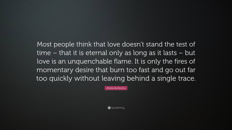 Mirella Muffarotto Quote: “Most people think that love doesn’t stand the test of time – that it is eternal only as long as it lasts – but love is an unquenchable flame. It is only the fires of momentary desire that burn too fast and go out far too quickly without leaving behind a single trace.”