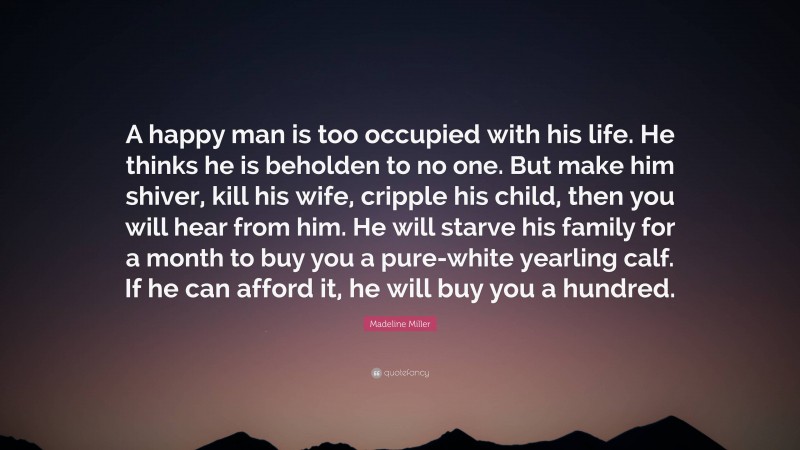 Madeline Miller Quote: “A happy man is too occupied with his life. He thinks he is beholden to no one. But make him shiver, kill his wife, cripple his child, then you will hear from him. He will starve his family for a month to buy you a pure-white yearling calf. If he can afford it, he will buy you a hundred.”