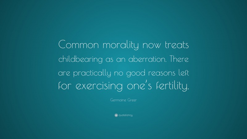 Germaine Greer Quote: “Common morality now treats childbearing as an aberration. There are practically no good reasons left for exercising one’s fertility.”
