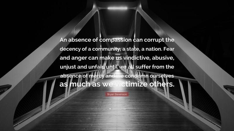 Bryan Stevenson Quote: “An absence of compassion can corrupt the decency of a community, a state, a nation. Fear and anger can make us vindictive, abusive, unjust and unfair, until we all suffer from the absence of mercy and we condemn ourselves as much as we victimize others.”