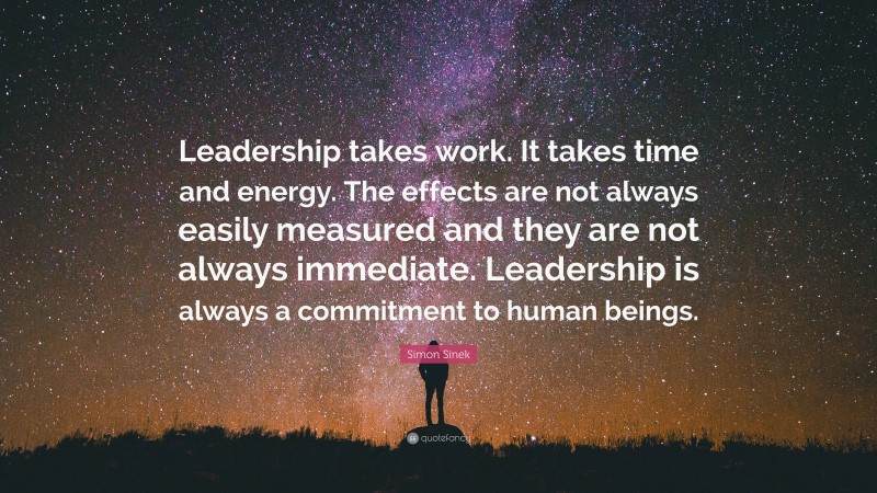 Simon Sinek Quote: “Leadership takes work. It takes time and energy. The effects are not always easily measured and they are not always immediate. Leadership is always a commitment to human beings.”