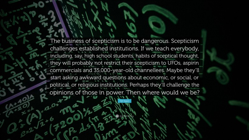 Carl Sagan Quote: “The business of scepticism is to be dangerous. Scepticism challenges established institutions. If we teach everybody, including, say, high school students, habits of sceptical thought, they will probably not restrict their scepticism to UFOs, aspirin commercials and 35,000-year-old channellees. Maybe they’ll start asking awkward questions about economic, or social, or political, or religious institutions. Perhaps they’ll challenge the opinions of those in power. Then where would we be?”