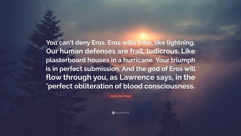Joyce Carol Oates Quote: “You can’t deny Eros. Eros wills trike, like lightning. Our human defenses are frail, ludicrous. Like plasterboard houses in a hurricane. Your triumph is in perfect submission. And the god of Eros will flow through you, as Lawrence says, in the ’perfect obliteration of blood consciousness.”