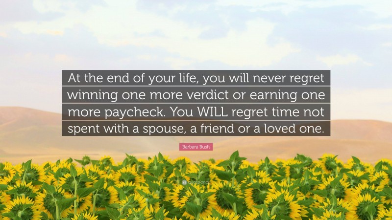 Barbara Bush Quote: “At the end of your life, you will never regret winning one more verdict or earning one more paycheck. You WILL regret time not spent with a spouse, a friend or a loved one.”