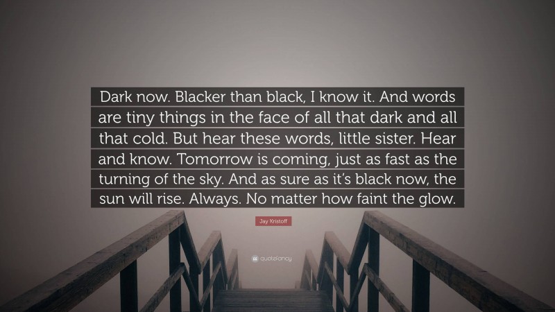 Jay Kristoff Quote: “Dark now. Blacker than black, I know it. And words are tiny things in the face of all that dark and all that cold. But hear these words, little sister. Hear and know. Tomorrow is coming, just as fast as the turning of the sky. And as sure as it’s black now, the sun will rise. Always. No matter how faint the glow.”