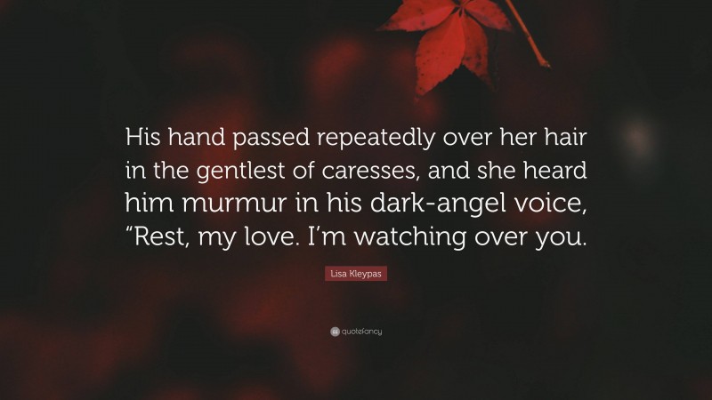 Lisa Kleypas Quote: “His hand passed repeatedly over her hair in the gentlest of caresses, and she heard him murmur in his dark-angel voice, “Rest, my love. I’m watching over you.”