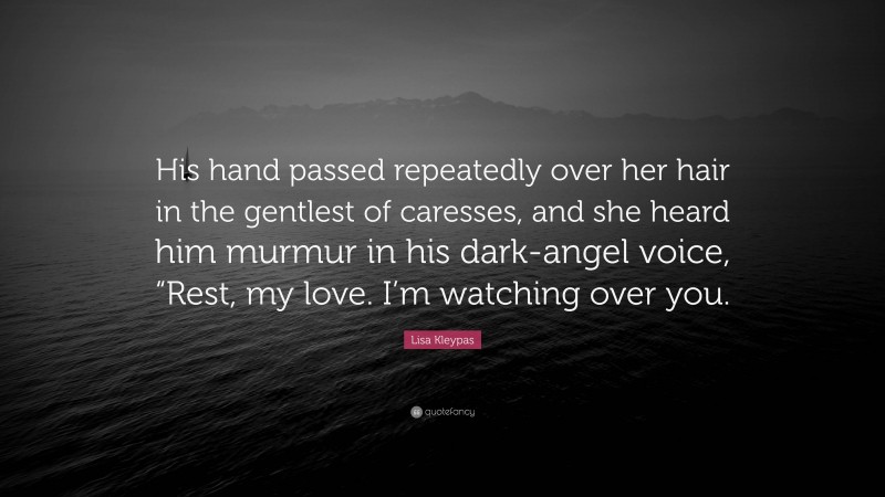 Lisa Kleypas Quote: “His hand passed repeatedly over her hair in the gentlest of caresses, and she heard him murmur in his dark-angel voice, “Rest, my love. I’m watching over you.”