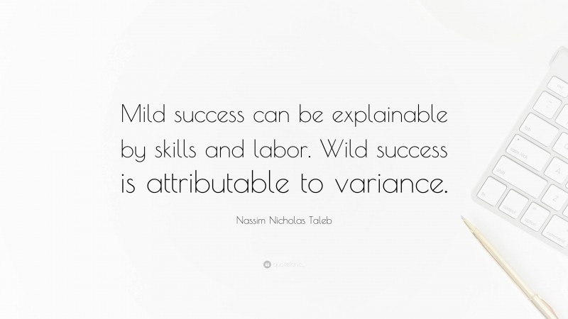 Nassim Nicholas Taleb Quote: “Mild success can be explainable by skills and labor. Wild success is attributable to variance.”