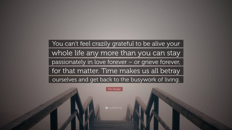 Tim Kreider Quote: “You can’t feel crazily grateful to be alive your whole life any more than you can stay passionately in love forever – or grieve forever, for that matter. Time makes us all betray ourselves and get back to the busywork of living.”