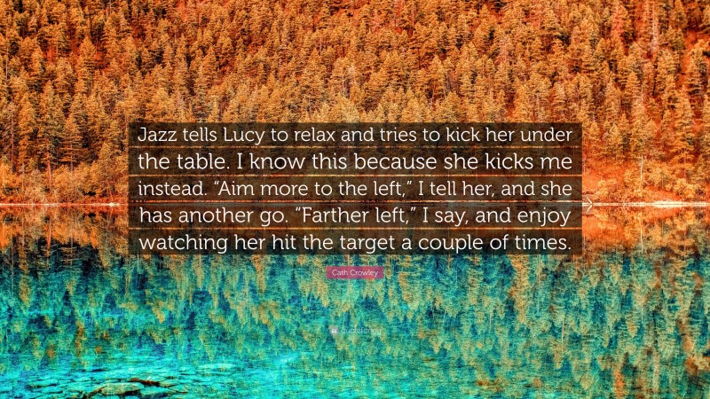 Cath Crowley Quote: “Jazz tells Lucy to relax and tries to kick her under the table. I know this because she kicks me instead. “Aim more to the left,” I tell her, and she has another go. “Farther left,” I say, and enjoy watching her hit the target a couple of times.”