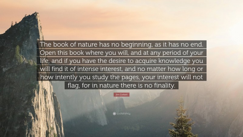 Jim Corbett Quote: “The book of nature has no beginning, as it has no end. Open this book where you will, and at any period of your life, and if you have the desire to acquire knowledge you will find it of intense interest, and no matter how long or how intently you study the pages, your interest will not flag, for in nature there is no finality.”