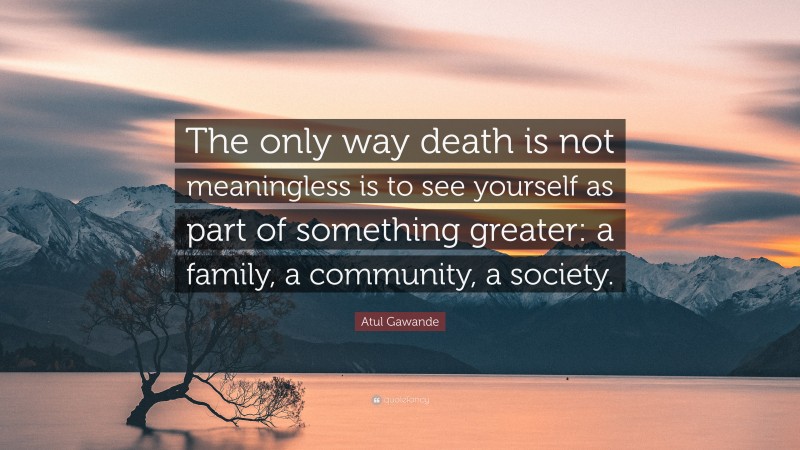 Atul Gawande Quote: “The only way death is not meaningless is to see yourself as part of something greater: a family, a community, a society.”