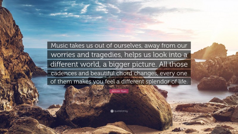 Jennifer Ryan Quote: “Music takes us out of ourselves, away from our worries and tragedies, helps us look into a different world, a bigger picture. All those cadences and beautiful chord changes, every one of them makes you feel a different splendor of life.”