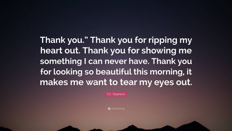 S.C. Stephens Quote: “Thank you.” Thank you for ripping my heart out. Thank you for showing me something I can never have. Thank you for looking so beautiful this morning, it makes me want to tear my eyes out.”