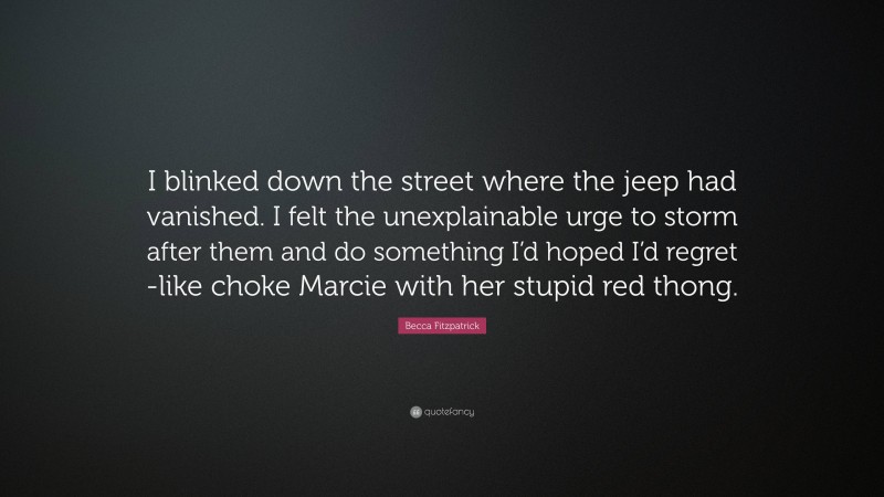 Becca Fitzpatrick Quote: “I blinked down the street where the jeep had vanished. I felt the unexplainable urge to storm after them and do something I’d hoped I’d regret -like choke Marcie with her stupid red thong.”