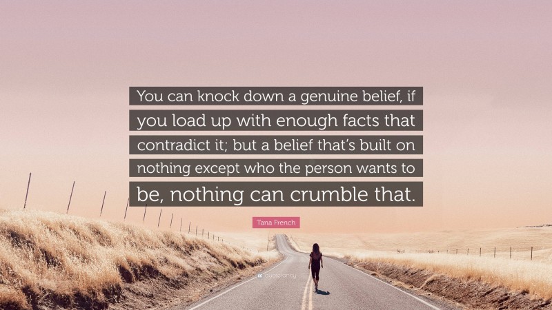 Tana French Quote: “You can knock down a genuine belief, if you load up with enough facts that contradict it; but a belief that’s built on nothing except who the person wants to be, nothing can crumble that.”