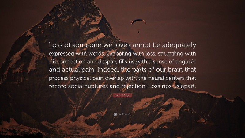 Daniel J. Siegel Quote: “Loss of someone we love cannot be adequately expressed with words. Grappling with loss, struggling with disconnection and despair, fills us with a sense of anguish and actual pain. Indeed, the parts of our brain that process physical pain overlap with the neural centers that record social ruptures and rejection. Loss rips us apart.”