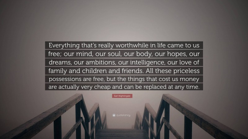 Earl Nightingale Quote: “Everything that’s really worthwhile in life came to us free; our mind, our soul, our body, our hopes, our dreams, our ambitions, our intelligence, our love of family and children and friends. All these priceless possessions are free, but the things that cost us money are actually very cheap and can be replaced at any time.”