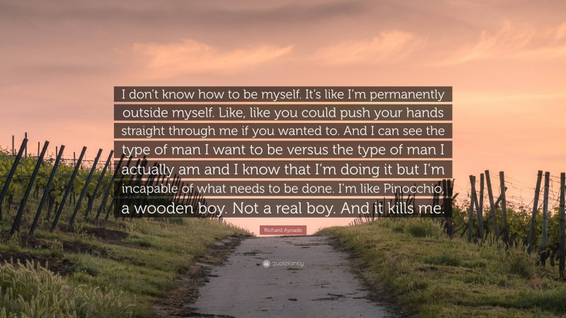 Richard Ayoade Quote: “I don’t know how to be myself. It’s like I’m permanently outside myself. Like, like you could push your hands straight through me if you wanted to. And I can see the type of man I want to be versus the type of man I actually am and I know that I’m doing it but I’m incapable of what needs to be done. I’m like Pinocchio, a wooden boy. Not a real boy. And it kills me.”