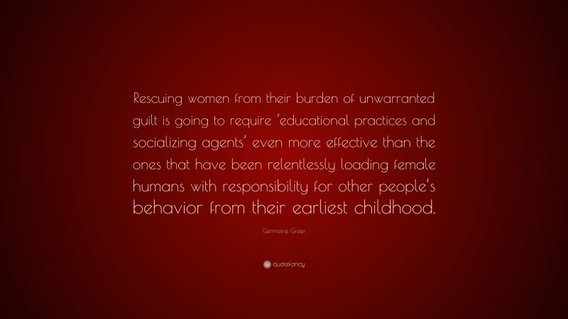 Germaine Greer Quote: “Rescuing women from their burden of unwarranted guilt is going to require ‘educational practices and socializing agents’ even more effective than the ones that have been relentlessly loading female humans with responsibility for other people’s behavior from their earliest childhood.”